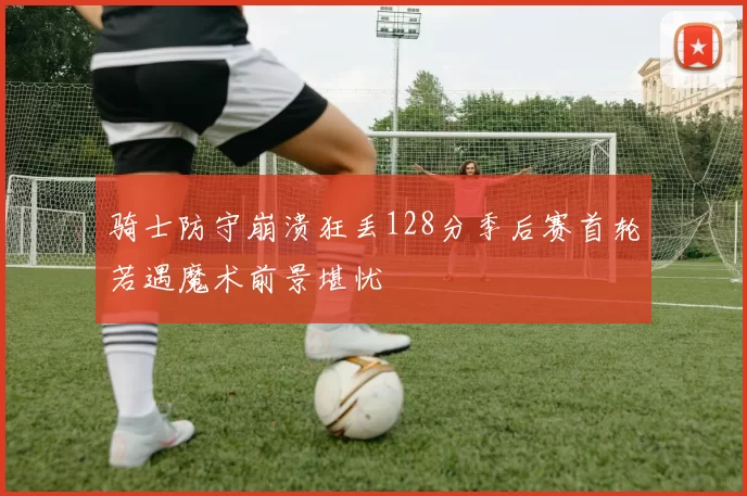 骑士防守崩溃狂丢128分季后赛首轮若遇魔术前景堪忧