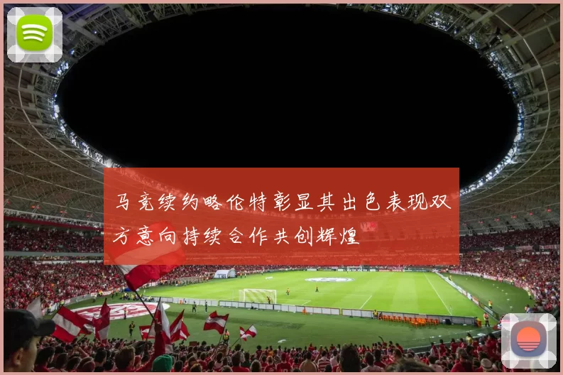 马竞续约略伦特彰显其出色表现双方意向持续合作共创辉煌