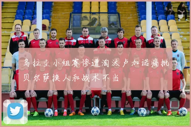 乌拉圭小组赛惨遭淘汰卢加诺痛批贝尔萨换人和战术不当