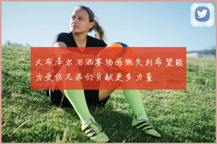 大布泽尔泪洒赛场感慨失利希望能为受伤兄弟们贡献更多力量