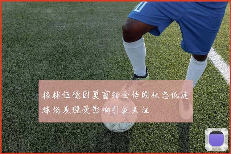 格林伍德因夏窗转会传闻状态低迷球场表现受影响引发关注
