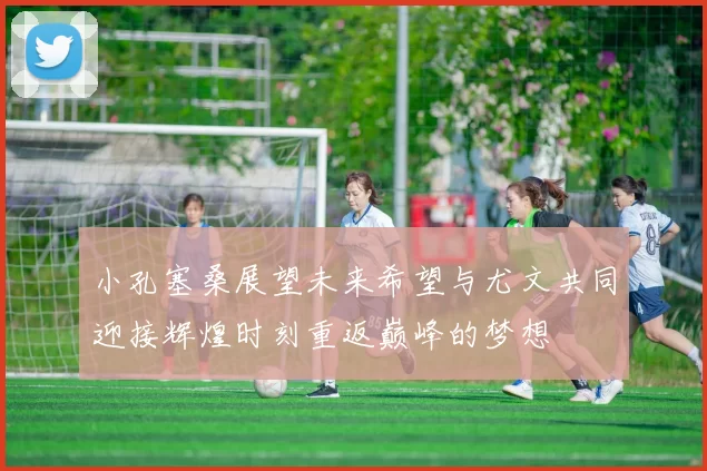 小孔塞桑展望未来希望与尤文共同迎接辉煌时刻重返巅峰的梦想