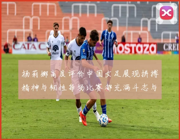 杨莉娜高度评价中国女足展现拼搏精神与韧性每场比赛都充满斗志与硬气