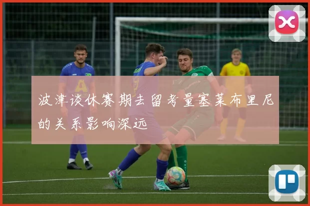 波津谈休赛期去留考量塞莱布里尼的关系影响深远