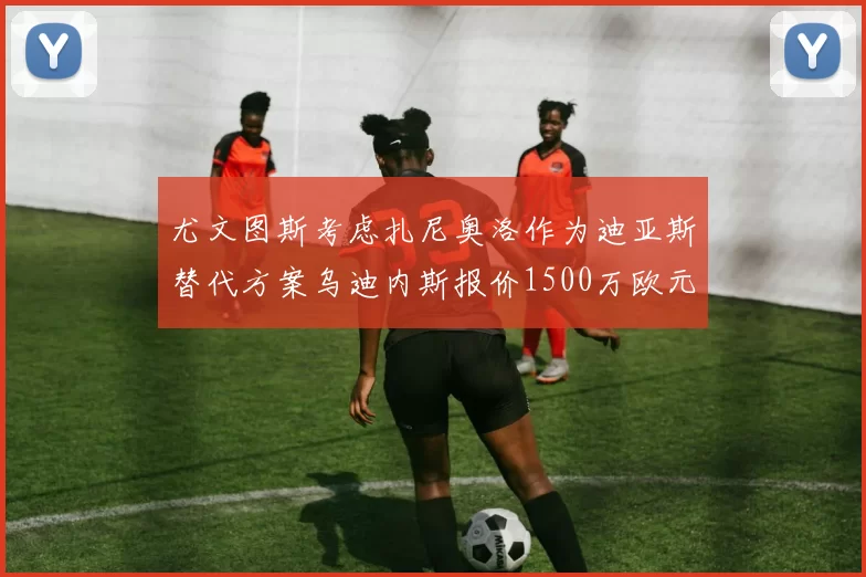尤文图斯考虑扎尼奥洛作为迪亚斯替代方案乌迪内斯报价1500万欧元起步