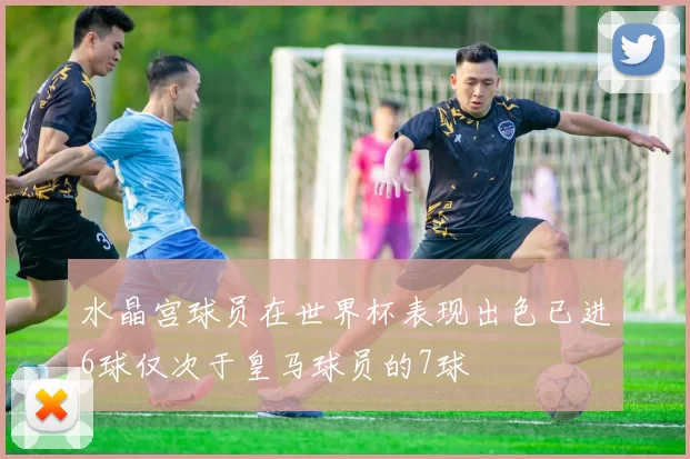 水晶宫球员在世界杯表现出色已进6球仅次于皇马球员的7球