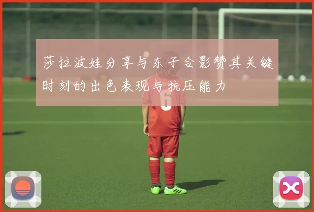 莎拉波娃分享与东子合影赞其关键时刻的出色表现与抗压能力