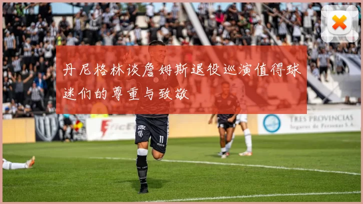 丹尼格林谈詹姆斯退役巡演值得球迷们的尊重与致敬