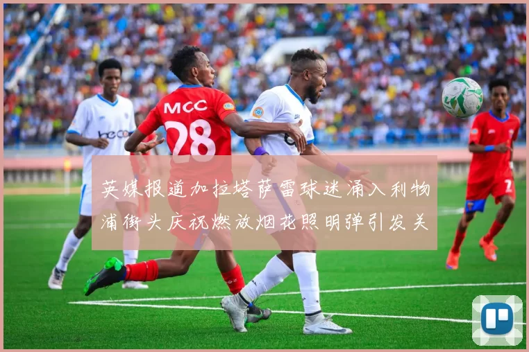 英媒报道加拉塔萨雷球迷涌入利物浦街头庆祝燃放烟花照明弹引发关注