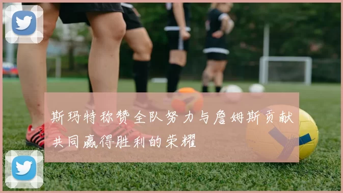 斯玛特称赞全队努力与詹姆斯贡献共同赢得胜利的荣耀