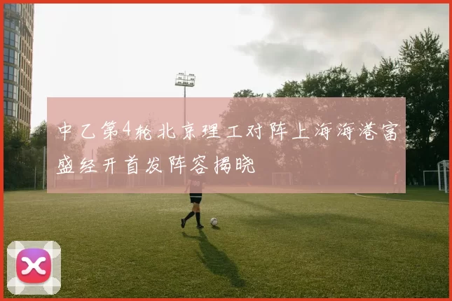 中乙第4轮北京理工对阵上海海港富盛经开首发阵容揭晓