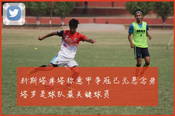 科斯塔库塔称意甲争冠已无悬念劳塔罗是球队最关键球员