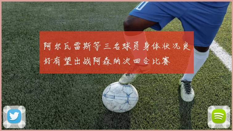 阿尔瓦雷斯等三名球员身体状况良好有望出战阿森纳次回合比赛