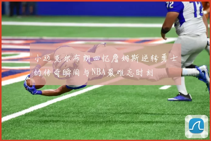 小迈克尔布朗回忆詹姆斯逆转勇士的传奇瞬间与NBA最难忘时刻