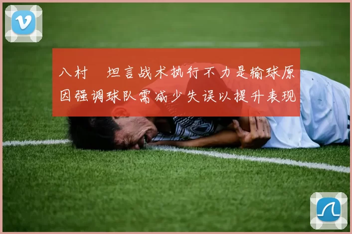 八村塁坦言战术执行不力是输球原因强调球队需减少失误以提升表现