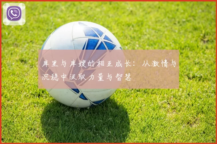 库里与库嫂的相互成长：从激情与沉稳中汲取力量与智慧