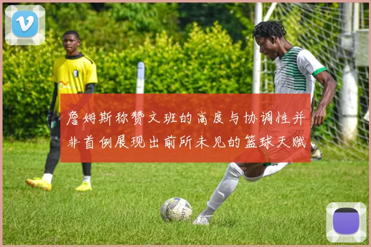 詹姆斯称赞文班的高度与协调性并非首例展现出前所未见的篮球天赋
