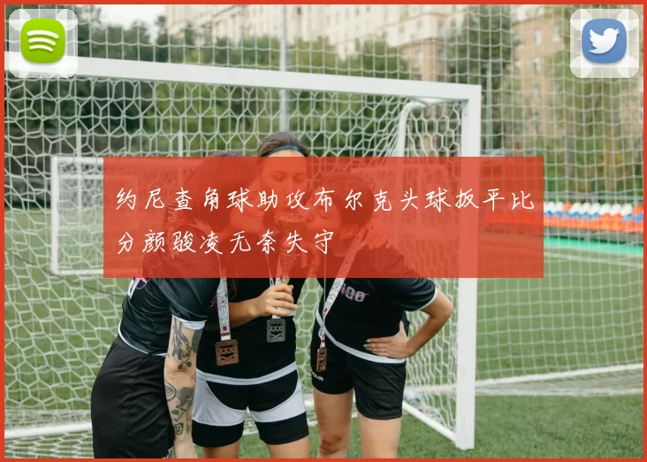 约尼查角球助攻布尔克头球扳平比分颜骏凌无奈失守