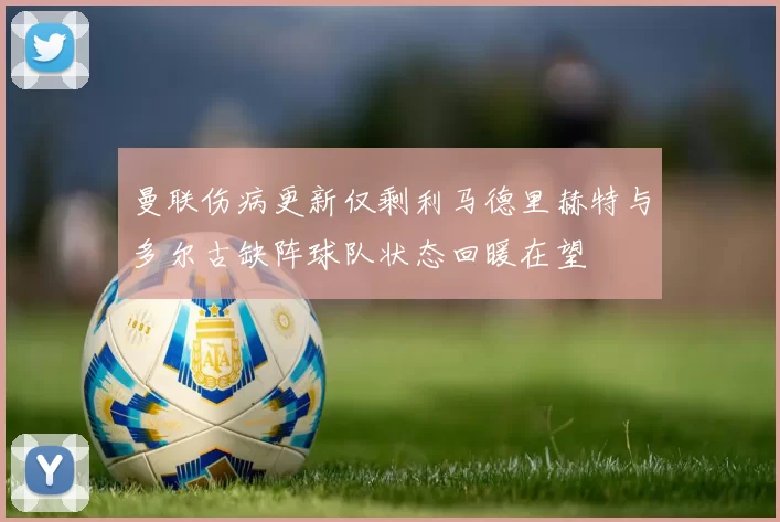 曼联伤病更新仅剩利马德里赫特与多尔古缺阵球队状态回暖在望