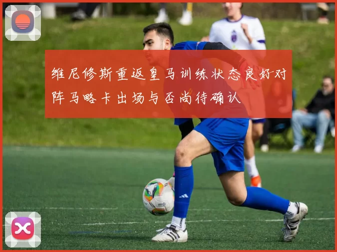 维尼修斯重返皇马训练状态良好对阵马略卡出场与否尚待确认