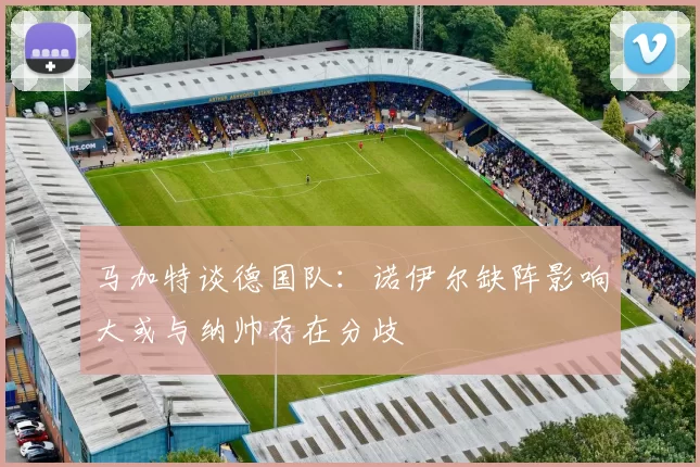 马加特谈德国队：诺伊尔缺阵影响大或与纳帅存在分歧