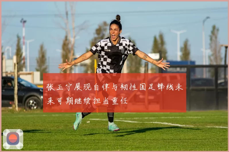 张玉宁展现自律与韧性国足锋线未来可期继续担当重任
