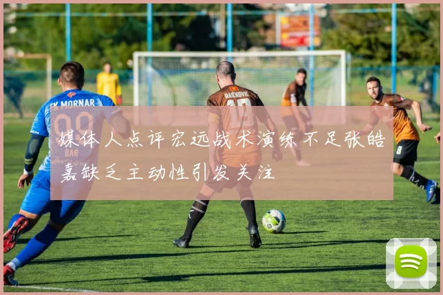 媒体人点评宏远战术演练不足张皓嘉缺乏主动性引发关注