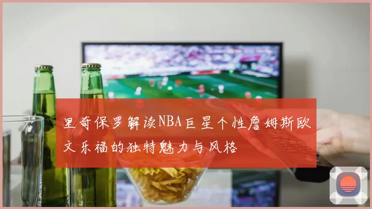 里奇保罗解读NBA巨星个性詹姆斯欧文乐福的独特魅力与风格