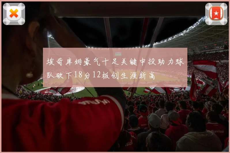 埃奇库姆豪气十足关键中投助力球队砍下18分12板创生涯新高